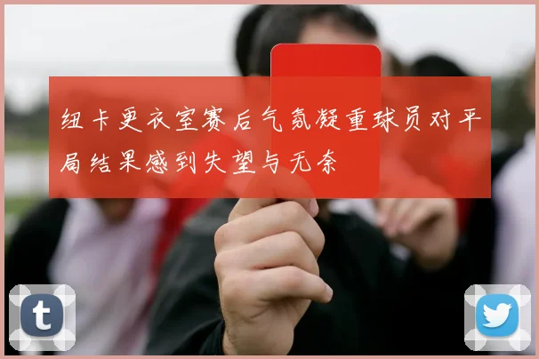 纽卡更衣室赛后气氛凝重球员对平局结果感到失望与无奈